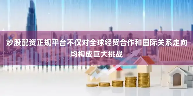 炒股配资正规平台不仅对全球经贸合作和国际关系走向均构成巨大挑战